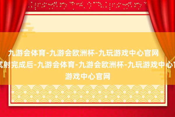 九游会体育-九游会欧洲杯-九玩游戏中心官网        试射完成后-九游会体育-九游会欧洲杯-九玩游戏中心官网