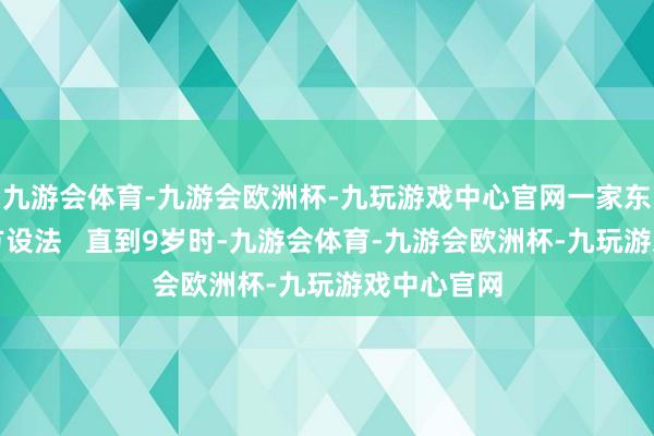 九游会体育-九游会欧洲杯-九玩游戏中心官网一家东说念主想方设法   直到9岁时-九游会体育-九游会欧洲杯-九玩游戏中心官网