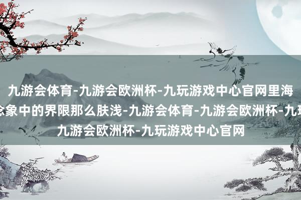 九游会体育-九游会欧洲杯-九玩游戏中心官网里海也不是咱们念念象中的界限那么肤浅-九游会体育-九游会欧洲杯-九玩游戏中心官网