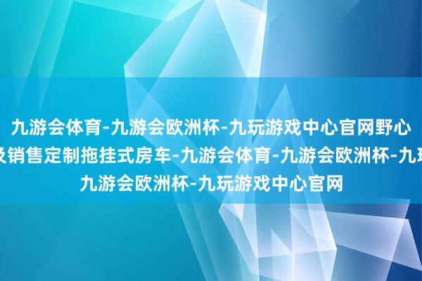 九游会体育-九游会欧洲杯-九玩游戏中心官网野心、建造、制造及销售定制拖挂式房车-九游会体育-九游会欧洲杯-九玩游戏中心官网