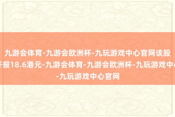 九游会体育-九游会欧洲杯-九玩游戏中心官网该股早盘开报18.6港元-九游会体育-九游会欧洲杯-九玩游戏中心官网