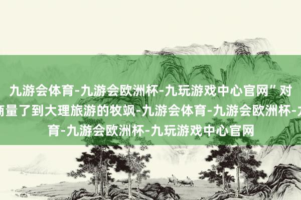 九游会体育-九游会欧洲杯-九玩游戏中心官网”对于文旅方面是否商量了到大理旅游的牧飒-九游会体育-九游会欧洲杯-九玩游戏中心官网