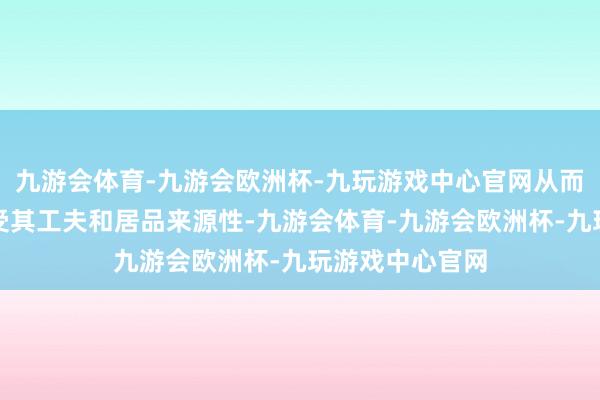 九游会体育-九游会欧洲杯-九玩游戏中心官网从而更直不雅地感受其工夫和居品来源性-九游会体育-九游会欧洲杯-九玩游戏中心官网
