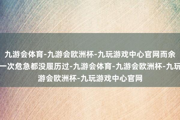 九游会体育-九游会欧洲杯-九玩游戏中心官网而余燕恰也并不是一次危急都没履历过-九游会体育-九游会欧洲杯-九玩游戏中心官网