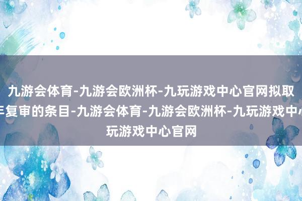 九游会体育-九游会欧洲杯-九玩游戏中心官网拟取消三年复审的条目-九游会体育-九游会欧洲杯-九玩游戏中心官网