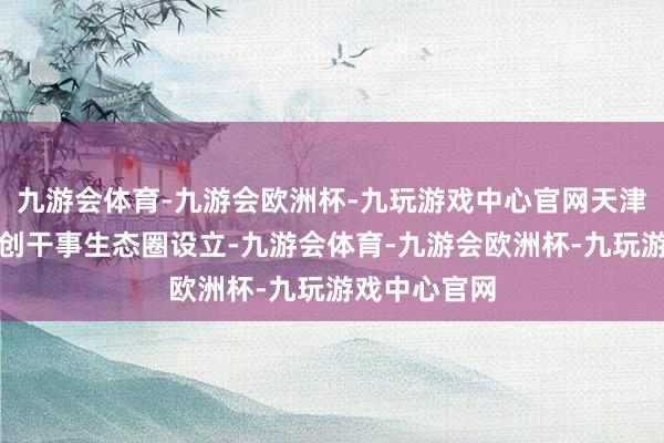 九游会体育-九游会欧洲杯-九玩游戏中心官网天津握续完善科创干事生态圈设立-九游会体育-九游会欧洲杯-九玩游戏中心官网