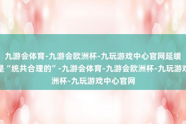 九游会体育-九游会欧洲杯-九玩游戏中心官网延缓降息设施是“统共合理的”-九游会体育-九游会欧洲杯-九玩游戏中心官网
