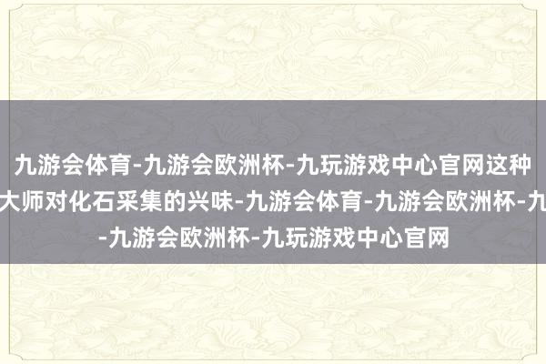 九游会体育-九游会欧洲杯-九玩游戏中心官网这种飞扬天然引发了大师对化石采集的兴味-九游会体育-九游会欧洲杯-九玩游戏中心官网