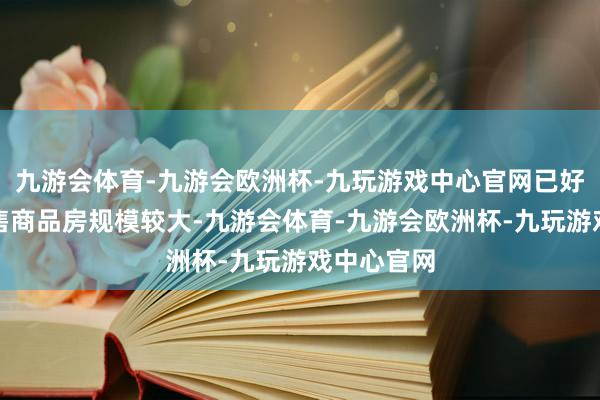 九游会体育-九游会欧洲杯-九玩游戏中心官网已好意思满未售商品房规模较大-九游会体育-九游会欧洲杯-九玩游戏中心官网
