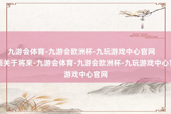 九游会体育-九游会欧洲杯-九玩游戏中心官网        而关于将来-九游会体育-九游会欧洲杯-九玩游戏中心官网