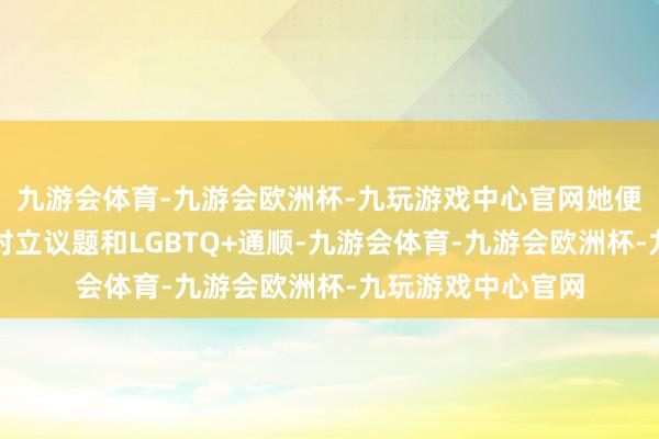 九游会体育-九游会欧洲杯-九玩游戏中心官网她便积极投身于性别对立议题和LGBTQ+通顺-九游会体育-九游会欧洲杯-九玩游戏中心官网